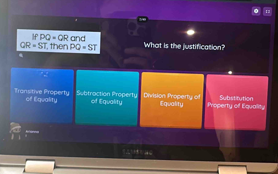 【】
7/49
If PQ=QR and
QR=ST then PQ=ST
What is the justification?
Q
Transitive Property Subtraction Property Division Property of Substitution
of Equality of Equality Equality Property of Equality
Arianna
a