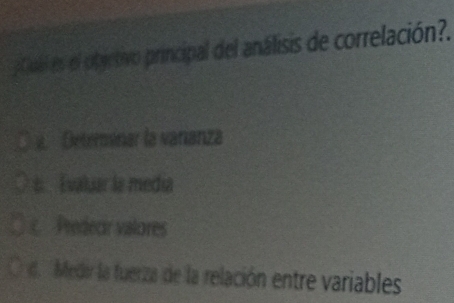 pCual es el obyctivo principal del análisis de correlación?.
a. Determinar la varanza
s. Evaluar la media
c Predecir valores
d. Medir la fuerza de la relación entre variables