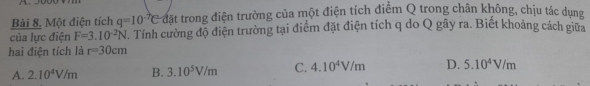 Một điện tích q=10^(-7)C đặt trong điện trường của một điện tích điểm Q trong chân không, chịu tác dụng
của lực điện F=3.10^(-2)N T. Tính cường độ điện trường tại điểm đặt điện tích q do Q gây ra. Biết khoảng cách giữa
hai điện tích là r=30cm
A. 2.10^4V/m
B. 3.10^5V/m C. 4.10^4V/m
D. 5.10^4V/m