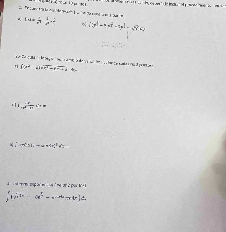 espuesta) total 10 puntos. 
fde los problemas sea válido, deberá de incluir el procedimiento (encier 
1.- Encuentra la antiderivada ( valor de cada uno 1 punto). 
a) f(x)= 3/x^5 - 2/x^2 - 6/x  b) ∈t (y^(frac 5)2-5y^(frac 4)3-2y^(frac 1)4-sqrt(y))dy
2.- Calcula la integral por cambio de variable: ( valor de cada uno 2 puntos) 
c) ∈t (x^2-2)sqrt(x^3-6x+3)dx=
d) ∈t  8x/4x^2-12 dx=
e) ∈t cos 3x(1-sen 3x)^3dx=
3.- Integral exponencial ( valor 2 puntos)
∈t (sqrt(e^(3x))+8e^(frac x)2-e^(cos 4x)sen4x)dx