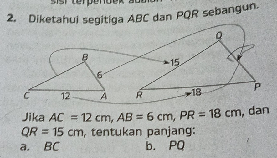 sisr terpendek a
2. Diketahui segitiga ABC dan PQR sebangun.
Jika AC=12cm, AB=6cm, PR=18cm , dan
QR=15cm , tentukan panjang:
a. BC b. PQ