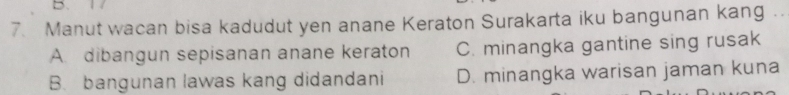 Manut wacan bisa kadudut yen anane Keraton Surakarta iku bangunan kang .
A. dibangun sepisanan anane keraton C. minangka gantine sing rusak
B. bangunan lawas kang didandani D. minangka warisan jaman kuna