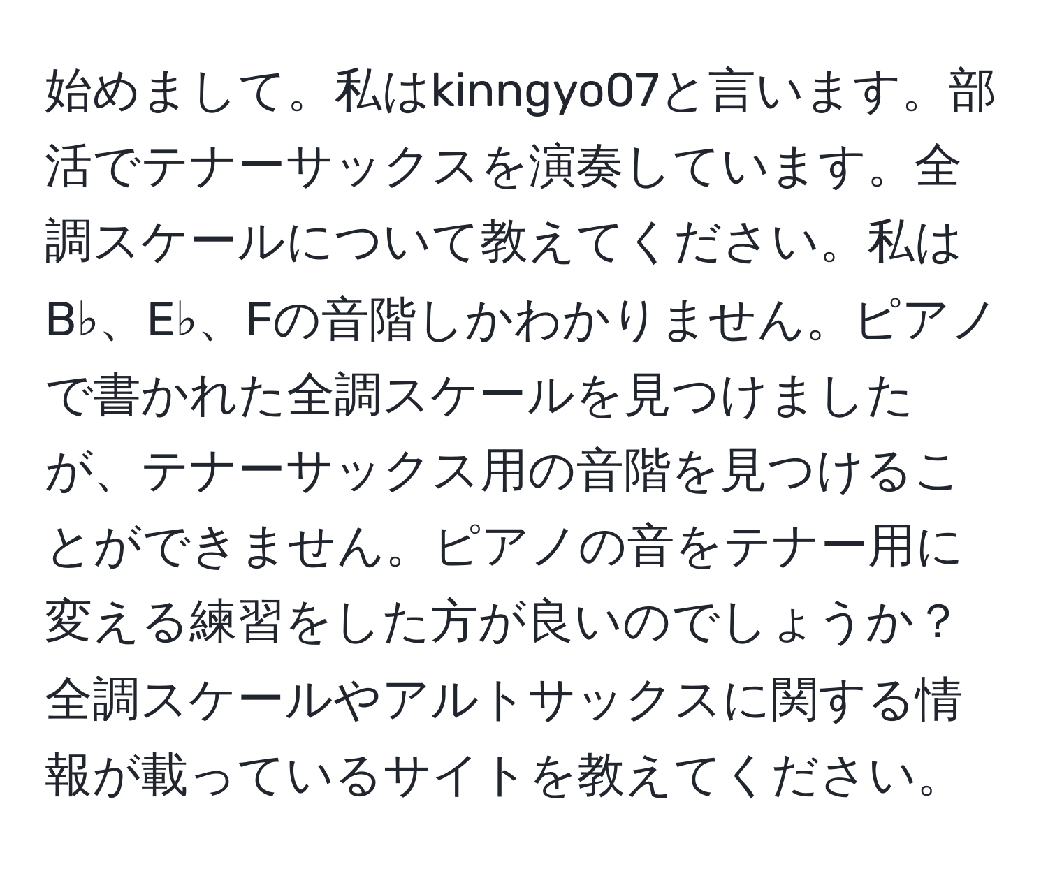 始めまして。私はkinngyo07と言います。部活でテナーサックスを演奏しています。全調スケールについて教えてください。私はB♭、E♭、Fの音階しかわかりません。ピアノで書かれた全調スケールを見つけましたが、テナーサックス用の音階を見つけることができません。ピアノの音をテナー用に変える練習をした方が良いのでしょうか？全調スケールやアルトサックスに関する情報が載っているサイトを教えてください。