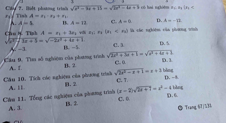 3
3
3
3
Câu 7. Biết phương trình sqrt(x^2-9x+15)=sqrt(2x^2-4x+9) có hai nghiệm x_1;x_2(x_1
x_2) Tính A=x_1· x_2+x_1.
A. A=5. B. A=12. C. A=0. D. A=-12. 
Câu 8. Tính A=x_1+3x_2 với x_1; x_2(x_1 là các nghiệm của phương trình
x^2-3x+5=sqrt(-2x^2+4x+1).
A. -3. B. -5. C. 3.
D. 5.
Câu 9. Tìm số nghiệm của phương trình sqrt(2x^2+3x+1)=sqrt(x^2+4x+3).
A. 1. B. 2. C. 0. D. 3.
Câu 10. Tích các nghiệm của phương trình sqrt(2x^2-x+1)=x+3 bǎng
A. 11. B. 2. C. 7.
D. -8.
Câu 11. Tổng các nghiệm của phương trình (x-2)sqrt(2x+7)=x^2-4 bǎng
C. 0. D. 6.
A. 3. B. 2.
Trang 67/131