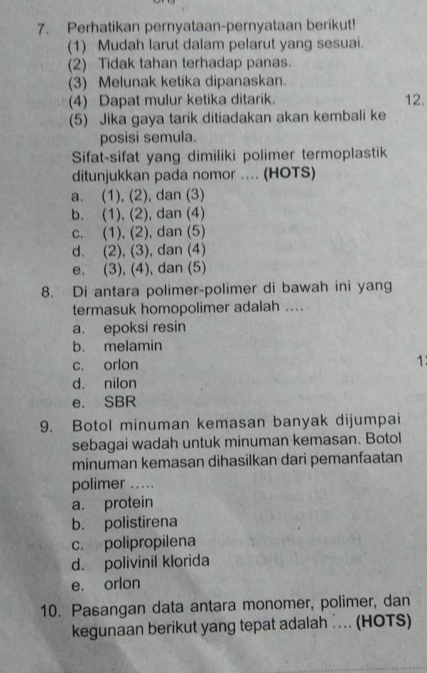 Perhatikan pernyataan-pernyataan berikut!
(1) Mudah larut dalam pelarut yang sesuai.
(2) Tidak tahan terhadap panas.
(3) Melunak ketika dipanaskan.
(4) Dapat mulur ketika ditarik. 12.
(5) Jika gaya tarik ditiadakan akan kembali ke
posisi semula.
Sifat-sifat yang dimiliki polimer termoplastik
ditunjukkan pada nomor .... (HOTS)
a. (1), (2), dan (3)
b. (1), (2), dan (4)
c. (1), (2), dan (5)
d. (2), (3), dan (4)
e. (3), (4), dan (5)
8. Di antara polimer-polimer di bawah ini yang
termasuk homopolimer adalah ....
a. epoksi resin
b. melamin
c. orlon
1
d. nilon
e. SBR
9. Botol minuman kemasan banyak dijumpai
sebagai wadah untuk minuman kemasan. Botol
minuman kemasan dihasilkan dari pemanfaatan
polimer ...
a. protein
b. polistirena
c. polipropilena
d. polivinil klorida
e. orlon
10. Pasangan data antara monomer, polimer, dan
kegunaan berikut yang tepat adalah ….. (HOTS)