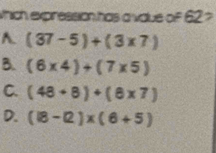 which expression has a vaue of 62 ?
A (37-5)+(3* 7)
B. (6* 4)+(7* 5)
C. (48+8)+(8* 7)
D. (18-12)* (6+5)