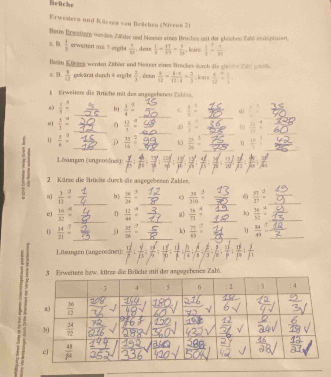 Brüche
Erweitern und Kürzen von Brüchen (Niveau 2)
Beim Erweitern werden Zähler und Nenner eines Bruches mit der gleichen Zahl multipliziert.
z, B.  1/5  erweitert mit 7 ergibt  7/35  , denn  1/5 = 17/5· 7 = 7/35  , kurz:  1/5 = 7/35 
Beim Kürzen werden Zähler und Nenner eines Bruches durch die gleiche Zahl getk.
z. B.  8/12  gekürzt durch 4 ergibt  2/3  , denn  8/12 = 8:4/12:4 = 2/3  ,kurz  8/12 = 8/3 .
1 Erweitere die Brüche mit den angegebenen Zahlen.
a)  1/5 = _  3/4 = _  3/2 beginarrayr 5 =endarray _@ frac 74^4= _
b)
e)  5/3 beginarrayr 4 =endarray __  12/5 = _ sì  9/7 = _  52/15 = __
f)
l
i)  5/6 beginarrayr 3 =endarray  33/16 = _ k)  25/26 beginarrayr 3 =endarray _  15/1 = _
j)
1)
: a)_
Lösungen (ungeordnet):  15/18 ; 4/15 ; 6  49/A8 : 38/A0 
20
2 Kürze die Brüche durch die angegebenen Zahlen.
 3/12 beginarrayr 3 =endarray _
_
_
b)  36/24 beginarrayr 3 =endarray  39/210 beginarrayr _= =endarray _d)  57/27 beginarrayr 3 =endarray __
c)
_
e)  16/32 beginarrayr :4 =endarray  12/44 =4 = =endarray _ g)  76/72 beginarrayr *  =endarray __  36/52 beginarrayr^((_4) =endarray) __
f)
h)
i)  14/21 = _ j)  35/56 = _ k)  77/63 = _D  84/49 = _
Lösungen (ungeordnet): :::: x
bzw. kürze die Brüche mit der angegebenen Zahl.
1