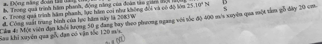 a. Động năng đoàn tấu tăng cỉ
b. Trong quá trình hãm phanh, động năng của đoàn tàu giám một luội
S
c. Trong quá trình hãm phanh, lực hãm coi như không đồi và có độ lớn 25.10^4N D
Câu 4: Một viên đạn khối lượng 50 g đang bay theo phương ngang với tốc độ 400 m/s xuyên qua một tấm gỗ dày 20 cm. d. Công suất trung bình của lực hãm này là 2083W
Sau khi xuyên qua go , dạn có vận tốc 120 m/s.