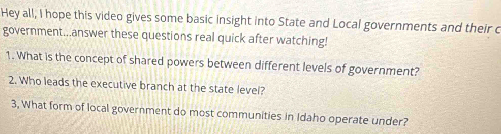 Hey all, I hope this video gives some basic insight into State and Local governments and their c 
government...answer these questions real quick after watching! 
1. What is the concept of shared powers between different levels of government? 
2. Who leads the executive branch at the state level? 
3, What form of local government do most communities in Idaho operate under?