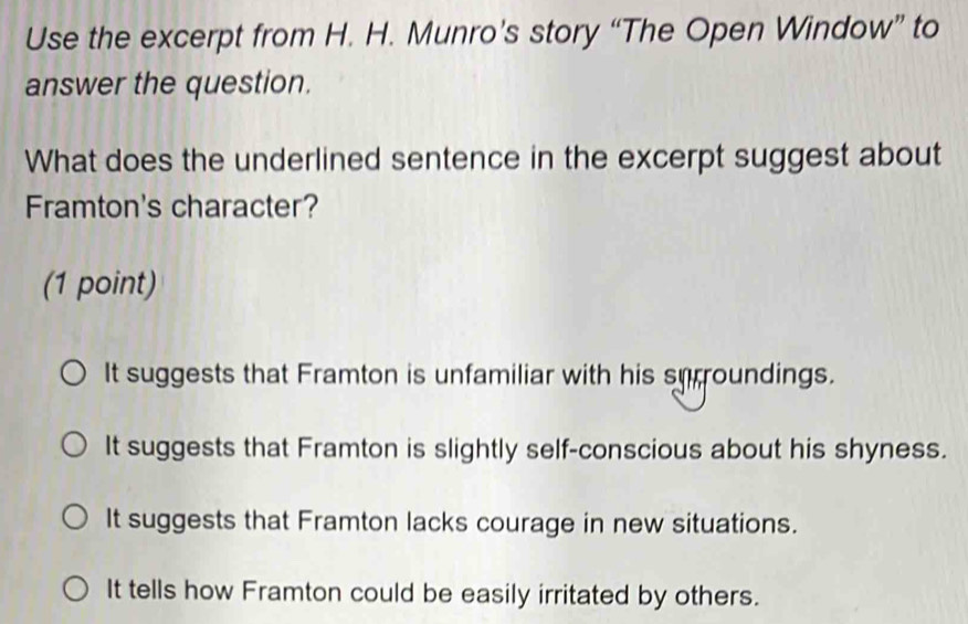 Use the excerpt from H. H. Munro’s story “The Open Window” to
answer the question.
What does the underlined sentence in the excerpt suggest about
Framton's character?
(1 point)
It suggests that Framton is unfamiliar with his surroundings.
It suggests that Framton is slightly self-conscious about his shyness.
It suggests that Framton lacks courage in new situations.
It tells how Framton could be easily irritated by others.