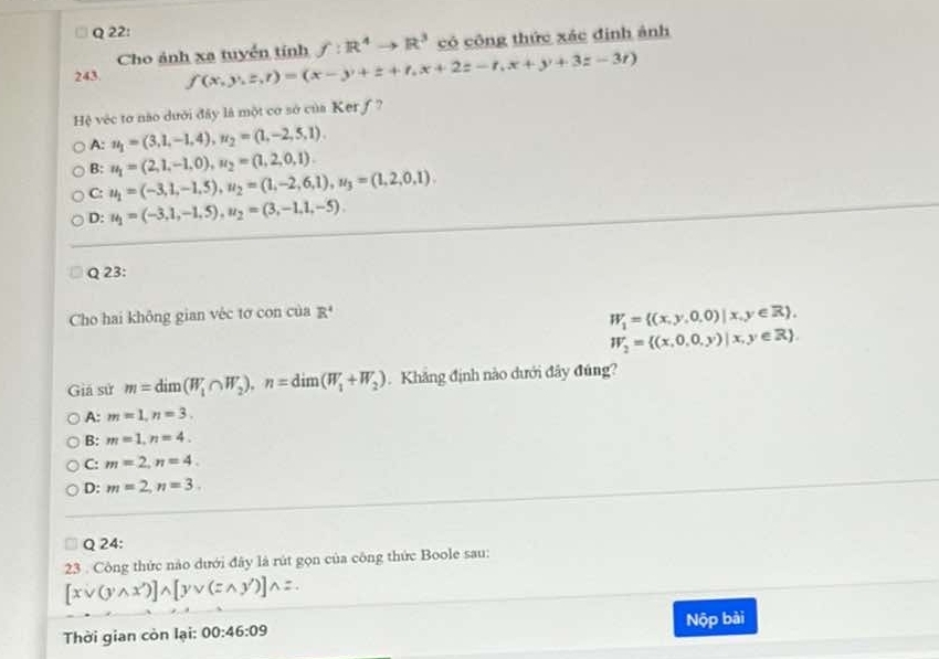 Cho ảnh xa tuyển tính f:R^4to R^3 có công thức xác định ảnh
243. f(x,y,z,r)=(x-y+z+r,x+2z-r,x+y+3z-3r)
Hệ vệc tơ não dưới đây là một cơ sở của Ker f ?
A: u_1=(3,1,-1,4), u_2=(1,-2,5,1).
B: u_1=(2,1,-1,0), u_2=(1,2,0,1).
C: u_1=(-3,1,-1.5), u_2=(1,-2,6,1), u_3=(1,2,0,1).
D: u_1=(-3,1,-1,5), u_2=(3,-1,1,-5). 
Q 23:
Cho hai không gian véc tơ con của R^4
W_1= (x,y,0,0)|x,y∈ R ,
W_2= (x,0,0,y)|x,y∈ R. 
Giá sử m=dim(W_1∩ W_2), n=dim(W_1+W_2). Khẳng định nào dưới đây đúng?
A: m=1, n=3.
B: m=1, n=4.
C: m=2, n=4.
D: m=2, n=3. 
Q 24:
23 . Công thức nào dưới đây là rút gọn của công thức Boole sau:
[xvee (ywedge x')]wedge [yvee (
Thời gian còn lại: 00:46:09 Nộp bài