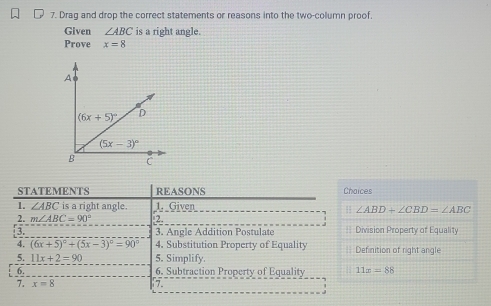 Drag and drop the correct statements or reasons into the two-column proof.
Given ∠ ABC is a right angle.
Prove x=8
STATEMENTS REASONS Chaices
1. ∠ ABC is a right angle. 1. Given
H ∠ ABD+∠ CBD=∠ ABC
2. m∠ ABC=90° 2
3.  3. Angle Addition Postulate == Division Property of Equality
4. (6x+5)^circ +(5x-3)^circ =90° 4. Substitution Property of Equality Definition of right angle
5. 11x+2=90 5. Simplify.
6. 6. Subtraction Property of Equality 11x=88
7. x=8 7.
.