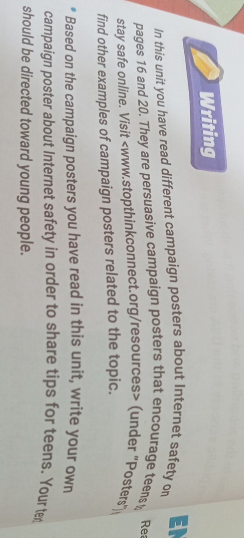 Writing 
In this unit you have read different campaign posters about Internet safety on EN 
pages 16 and 20. They are persuasive campaign posters that encourage teens t Re 
stay safe online. Visit (under “Posters") 
find other examples of campaign posters related to the topic. 
Based on the campaign posters you have read in this unit, write your own 
campaign poster about Internet safety in order to share tips for teens. Your tex 
should be directed toward young people.