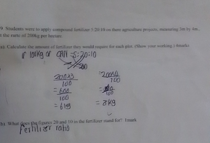 Students were to apply compound fertilizer 5:20:10 on there agriculture projects, measuring 3m by 4m., 
t the rarte of 200kg per hectare. 
a). Calculate the amount of fertilizer they would require for each plot. (Show your working.) 4marks 
b). What does the figures 20 and 10 in the fertilizer stand for? 1mark