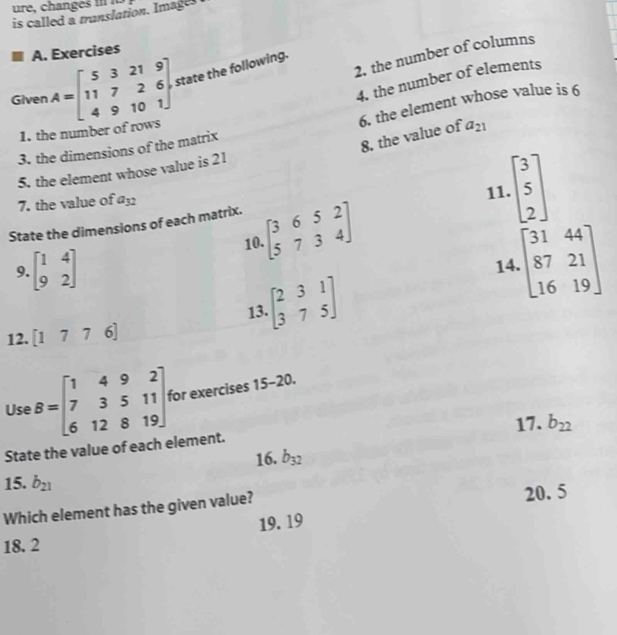 ure, changes . 
is called a translation. Images 
A. Exercises 
2. the number of columns 
Given A=beginbmatrix 5&3&21&9 11&7&2&6 4&9&10&1endbmatrix state the following. 
4. the number of elements 
6. the element whose value is 6
1. the number of rows 
8. the value of a_21
3. the dimensions of the matrix 
5. the element whose value is 21
7. the value of a_32 11. beginbmatrix 3 5 2endbmatrix
State the dimensions of each matrix. 
10. beginbmatrix 3&6&5&2 5&7&3&4endbmatrix
9. beginbmatrix 1&4 9&2endbmatrix
14. beginbmatrix 31&44 87&21 16&19endbmatrix
13. beginbmatrix 2&3&1 3&7&5endbmatrix
12. [1776]
Use B=beginbmatrix 1&4&9&2 7&3&5&11 6&12&8&19endbmatrix for exercises 15-20. 
State the value of each element. 17. b_22
16. b_32
15. b_21
Which element has the given value? 20. 5
19. 19
18. 2