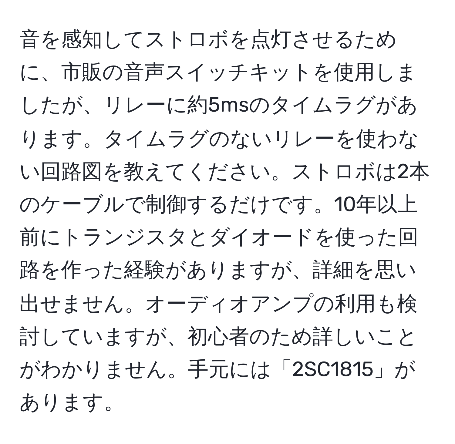 音を感知してストロボを点灯させるために、市販の音声スイッチキットを使用しましたが、リレーに約5msのタイムラグがあります。タイムラグのないリレーを使わない回路図を教えてください。ストロボは2本のケーブルで制御するだけです。10年以上前にトランジスタとダイオードを使った回路を作った経験がありますが、詳細を思い出せません。オーディオアンプの利用も検討していますが、初心者のため詳しいことがわかりません。手元には「2SC1815」があります。