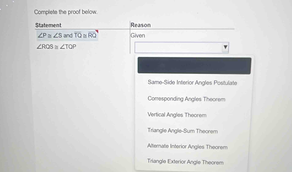 Complete the proof below.
Statement Reason
∠ P≌ ∠ S and overline TQ≌ overline RQ Given
∠ RQS≌ ∠ TQP
Same-Side Interior Angles Postulate
Corresponding Angles Theorem
Vertical Angles Theorem
Triangle Angle-Sum Theorem
Alternate Interior Angles Theorem
Triangle Exterior Angle Theorem