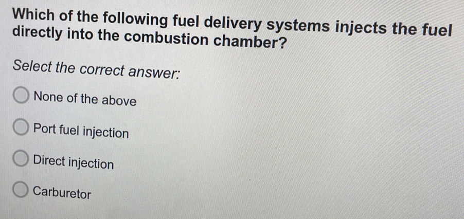 Which of the following fuel delivery systems injects the fuel
directly into the combustion chamber?
Select the correct answer:
None of the above
Port fuel injection
Direct injection
Carburetor