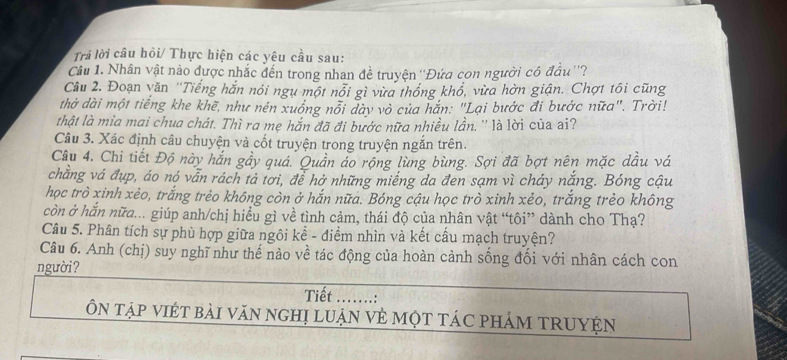 Trả lời câu hỏi/ Thực hiện các yêu cầu sau: 
Câu 1. Nhân vật nào được nhắc đến trong nhan đề truyện ''Đứa con người có đầu''? 
Câu 2. Đoạn văn ''Tiếng hắn nói ngụ một nổi gì vừa thống khổ, vừa hờn giận. Chợt tôi cũng 
thờ dài một tiếng khe khẽ, như nén xuống nổi dày vò của hăn: "Lại bước đi bước nữa". Trời! 
thật là mia mai chua chát. Thì ra mẹ hắn đã đi bước nữa nhiều lần. '' là lời của a'? 
Câu 3. Xác định câu chuyện và cốt truyện trong truyện ngắn trên. 
Câu 4. Chi tiết Độ này hắn gầy quá. Quần áo rộng lùng bùng. Sợi đã bợt nên mặc dầu vá 
chẳng vá đụp, áo nó vẫn rách tả tơi, để hở những miếng da đen sạm vì cháy nắng. Bóng cậu 
học trò xinh xẻo, trắng trẻo không còn ở hắn nữa. Bóng cậu học trò xinh xẻo, trắng trẻo không 
còn ở hắn nữa... giúp anh/chị hiểu gì về tình cảm, thái độ của nhân vật “tôi” dành cho Thạ? 
Câu 5. Phân tích sự phù hợp giữa ngôi kể - điểm nhìn và kết cấu mạch truyện? 
Câu 6. Anh (chị) suy nghĩ như thế nào về tác động của hoàn cảnh sống đối với nhân cách con 
người? 
Tiết ……: 
ÔN TậP VIÉT bài VăN ngHị LUẠN Vẻ MộT TÁC PHẢM TRUYỆN