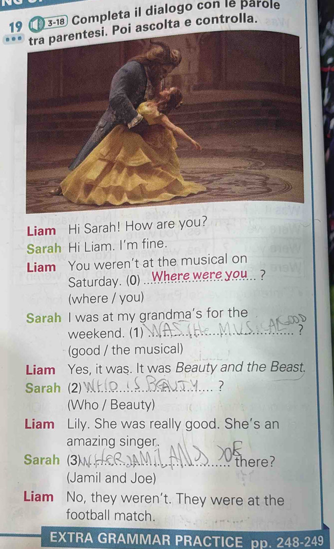 19 3-18 Completa il dialogo con 1e parole 
colta e controlla. 
Liam Hi Sarah! How are you? 
Sarah Hi Liam. I'm fine. 
Liam You weren’t at the musical on 
Saturday. (0) ...Where were you .. ? 
(where / you) 
Sarah I was at my grandma’s for the 
weekend. (1) _? 
(good / the musical) 
Liam Yes, it was. It was Beauty and the Beast. 
Sarah (2) _2 
(Who / Beauty) 
Liam Lily. She was really good. She's an 
amazing singer. 
Sarah (3)_ there? 
(Jamil and Joe) 
Liam No, they weren’t. They were at the 
football match. 
EXTRA GRAMMAR PRACTICE pp. 248-249