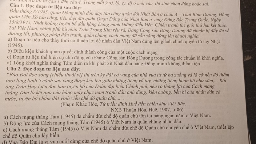 nn tru lổi lư câu 1 đến câu 4. Trong mỗi ý a), b), c), d) ở mỗi câu, thí sinh chọn đúng hoặc sai.
Câu 1. Đọc đoạn tư liệu sau đây:
Đầu tháng 8/1945, quân Đồng minh dồn dập tấn công quân đội Nhật Bản ở châu Á - Thái Bình Dương, Hồng
quân Liên Xô tấn công, tiêu điệt đội quân Quan Đông của Nhật Bản ở vùng Đông Bắc Trung Quốc. Ngày
15/8/1945, Nhật hoàng tuyên bố đầu hàng Đồng minh không điều kiện. Chiến tranh thế giới thứ hai kết thức.
Tại Việt Nam, chính phủ bù nhìn Trần Trọng Kim rệu rã, Đảng Cộng sản Đông Dương đã chuẩn bị đầy đủ về
đường lối, phương pháp đấu tranh, quần chúng cách mạng đã sẵn sàng đứng lên khưởi nghĩa.
a) Đoạn tư liệu cho thấy thời cơ thuận lợi đề nhân dân Việt Nam đứng lên giành chính quyền từ tay Nhật
(1945).
b) Điều kiện khách quan quyết định thành công của một cuộc cách mạng
c) Đoạn tư liệu thể hiện sự chủ động của Đảng Cộng sản Đông Dương trong công tác chuẩn bị khởi nghĩa. a
d) Tổng khởi nghĩa tháng Tám diễn ra khi phát xít Nhật đầu hàng Đồng minh không điều kiện.
Câu 2. Đọc đoạn tư liệu sau đây:
''Bảo Đại đọc xong [chiếu thoái vị] thì trên kỳ đài cờ vàng của nhà vua từ từ hạ xuống và lá cờ nền đỏ thắm
tươi long lanh 5 cánh sao vàng được kéo lên giữa những tiếng vỗ tay, những tiếng hoan hô như sắm,... Rồi
ông Trần Huy Liệu đọc bản tuyên bố của Đoàn đại biểu Chính phủ, nêu rõ thắng lợi của Cách mạng
tháng Tám là kết quả của hàng mấy chục năm tranh đấu anh dũng, kiên cường, bền bi của nhân dân cả
nước, tuyên bố chấm dứt vĩnh viễn chế độ quân chủ,... ''.
(Phạm Khắc Hòe, Từ triều đình Huế đến chiến khu Việt Bắc,
NXB Thuận Hóa, Huế, 1987, tr.86)
a) Cách mạng tháng Tám (1945) đã chấm dứt chế độ quân chủ tồn tại hàng ngàn năm ở Việt Nam.
b) Động lực của Cách mạng tháng Tám (1945) ở Việt Nam là quần chúng nhân dân.
c) Cách mạng tháng Tám (1945) ở Việt Nam đã chấm dứt chế độ Quân chủ chuyên chế ở Việt Nam, thiết lập
chế độ Quân chủ lập hiến.
d) Vua Bảo Đai là vị vua cuối cùng của chế độ quân chủ ở Việt Nam.