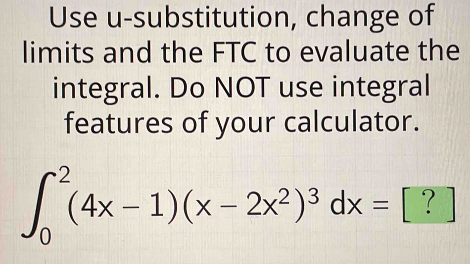 Use u-substitution, change of 
limits and the FTC to evaluate the 
integral. Do NOT use integral 
features of your calculator.
∈t _0^(2(4x-1)(x-2x^2))^3dx=.