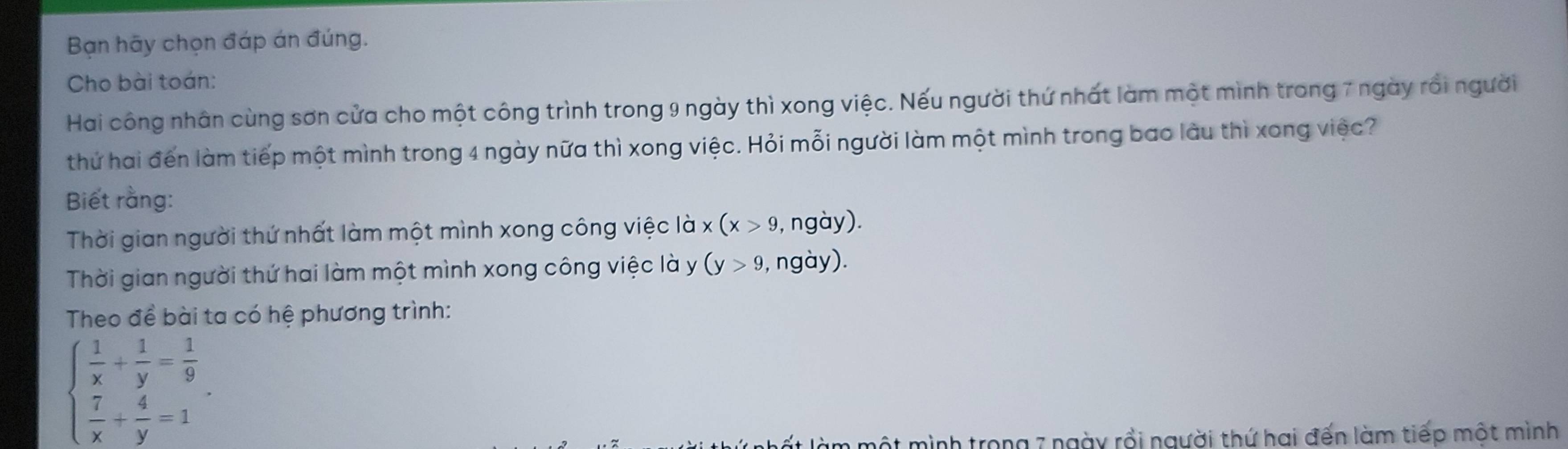 Bạn hãy chọn đáp án đúng.
Cho bài toán:
Hai công nhân cùng sơn cửa cho một công trình trong 9 ngày thì xong việc. Nếu người thứ nhất làm một mình trong 7 ngày rồi người
thứ hai đến làm tiếp một mình trong 4 ngày nữa thì xong việc. Hỏi mỗi người làm một mình trong bao làu thì xong việc?
Biết rằng:
Thời gian người thứ nhất làm một mình xong công việc là x(x>9 , ngày).
Thời gian người thứ hai làm một mình xong công việc là y (y>9 , ngày).
Theo đề bài ta có hệ phương trình:
beginarrayl  1/x + 1/y = 1/9   7/x + 4/y =1endarray.. 
một mình trong 7 ngày rồi người thứ hai đến làm tiếp một mình