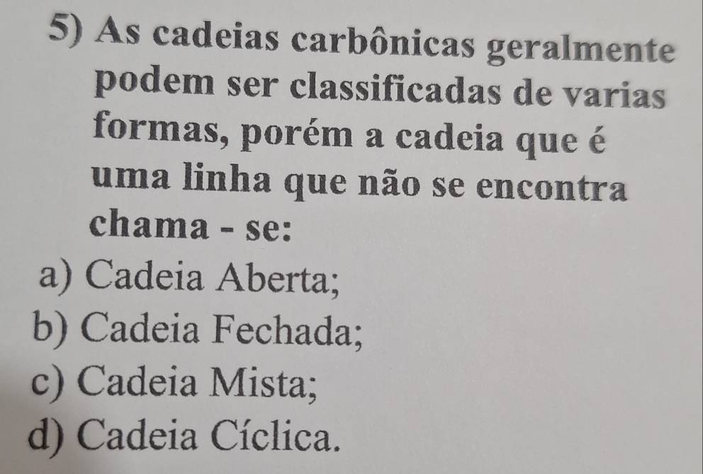 As cadeias carbônicas geralmente
podem ser classificadas de varias
formas, porém a cadeia que é
uma linha que não se encontra
chama - se:
a) Cadeia Aberta;
b) Cadeia Fechada;
c) Cadeia Mista;
d) Cadeia Cíclica.