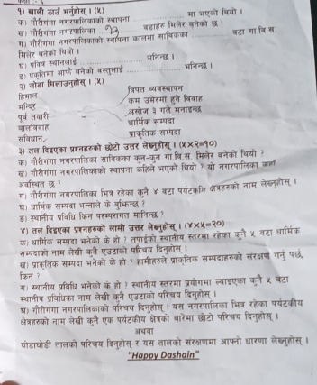 १) बाली खार्उ भनहोस् । (५)
क। गौरीयंगा नगरपालिकाको स्वाषना _मा भएको वियो ।
ख। गौरीशशा नगरपालिका वहाहर मिलेर बनेको छ।
ग) गौरीरंया जगरपालिकाको ख्बापना कालमा सायिकका _बटा गा वि स
बिलेर बनेको थियों । भनिनछ ।
ध। पविक स्थानलाई_
ड। प्रकतिया आफ बनेको वस्तुलाई २) जोडा मित्ताउनुहोस् । (५)_
हिमाल वियत व्यवस्वापन
पूर्व तवारी कम उमेरमा हने विवाह
मन्दिर अमोज मैं
आालबिबाह धामिक सन
संविधान,
३) तल विइएका प्ररनहरुको छ्ेटो २
क) गौरीगंगा नगरपालिका साषिकका क  स
ख) गौरीगंगा नगरपालिकाको स्थाषना bu f
अवस्सित छ ?
   
ग। गौरीगंया नगरपालिका भित्र रहेका व
ध। धारभिंक सम्पदा भन्नाले के बुभिन्ध
ड) स्थानीय प्रविधि किन परम्परागत मा
४) तल दिइएका प्ररनहरको लामो उत्तर लेब्न  
क) धार्मिक सम्पदा भनेको के हो १ तपाईको स्थानीय प कने ५ वर
सम्पवाको नाम लेखी कनै एउटाको परिचय दिनुहों
ख। प्राकतिक सम्यदा भनेकों के हो ? शामीहरले प्राकतिक सम्पद गन पछ
किन ?
ग) स्थानीय प्रविधि भनेको के हो ? स्थानीय स्तरमा प्रयोगमा ल्याइएका
स्थानीय प्रविधिका नाम लेखी कनै एउटाको परिचय दिनह
ध) गौरीगंगा नगरपालिकाको परिचय दिन्होस् । यस नगरपालिका भित्र रहेका पयंटकी
क्षेत्हरुको नाम लेखी कने एक पर्यटकीय क्षेष्को बारेमा छोटो परिचय दिनुहोस
अधवा
घोडाघोडी तालको परिचय दिनूहोस् ₹ यस तालकों संरक्षणमा आफ्नो ध्ारणा लेब्नुहोस्
'Happy Dashain''