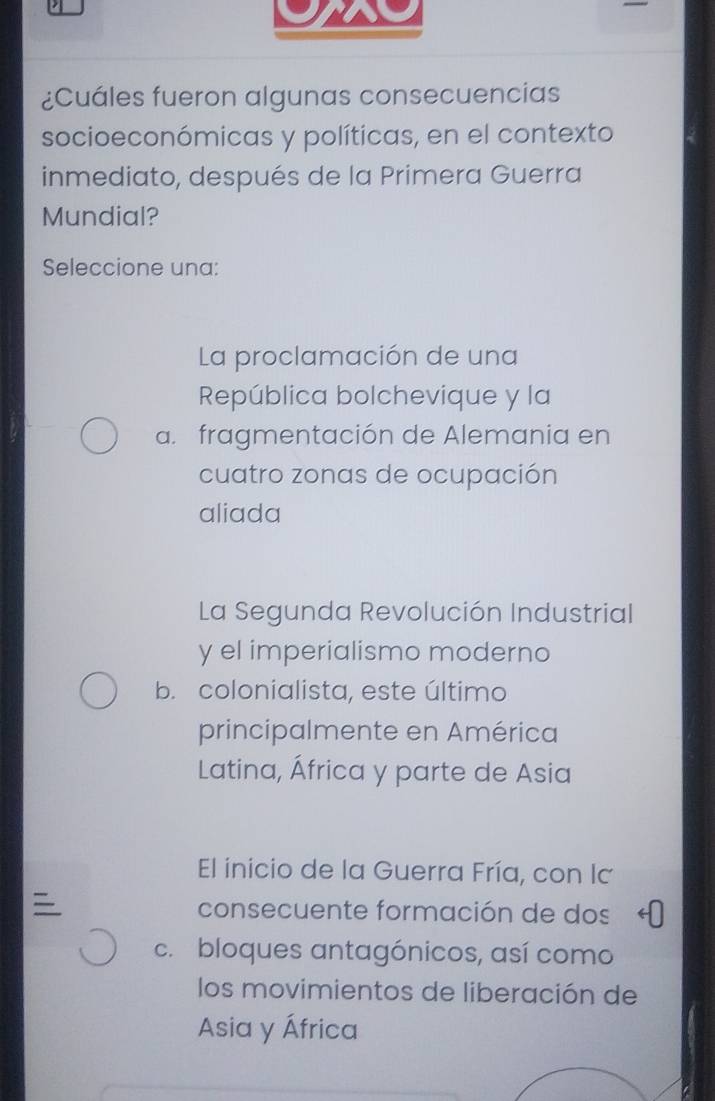 a
¿Cuáles fueron algunas consecuencias
socioeconómicas y políticas, en el contexto
inmediato, después de la Primera Guerra
Mundial?
Seleccione una:
La proclamación de una
República bolchevique y la
a. fragmentación de Alemania en
cuatro zonas de ocupación
aliada
La Segunda Revolución Industrial
y el imperialismo moderno
b. colonialista, este último
principalmente en América
Latina, África y parte de Asia
El inicio de la Guerra Fría, con la
consecuente formación de dos
c. bloques antagónicos, así como
los movimientos de liberación de
Asia y África