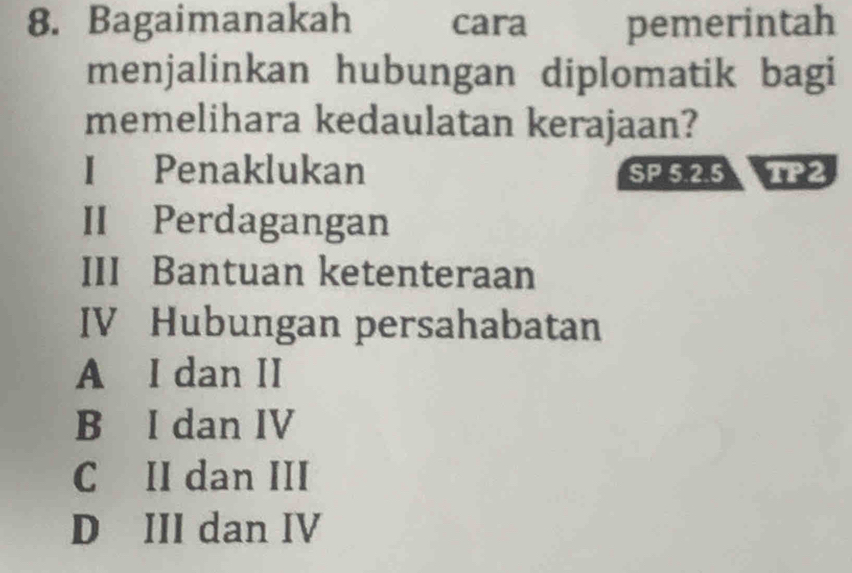 Bagaimanakah cara pemerintah
menjalinkan hubungan diplomatik bagi
memelihara kedaulatan kerajaan?
I Penaklukan SP 5.2.5 TP2
II Perdagangan
III Bantuan ketenteraan
IV Hubungan persahabatan
A I dan II
B I dan IV
C II dan III
D III dan IV