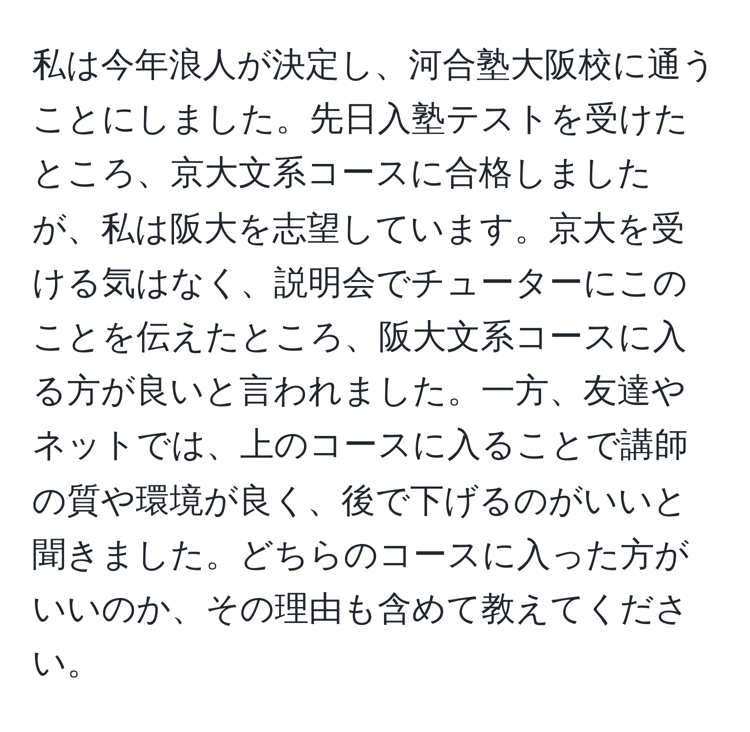 私は今年浪人が決定し、河合塾大阪校に通うことにしました。先日入塾テストを受けたところ、京大文系コースに合格しましたが、私は阪大を志望しています。京大を受ける気はなく、説明会でチューターにこのことを伝えたところ、阪大文系コースに入る方が良いと言われました。一方、友達やネットでは、上のコースに入ることで講師の質や環境が良く、後で下げるのがいいと聞きました。どちらのコースに入った方がいいのか、その理由も含めて教えてください。