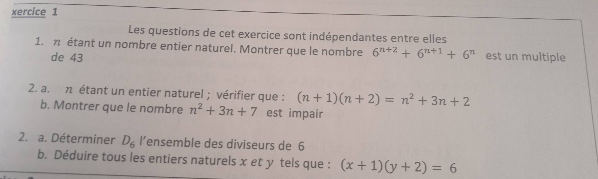 xercice 1 
Les questions de cet exercice sont indépendantes entre elles 
1. η étant un nombre entier naturel. Montrer que le nombre 6^(n+2)+6^(n+1)+6^n est un multiple 
de 43
2. a. η étant un entier naturel ; vérifier que : (n+1)(n+2)=n^2+3n+2
b. Montrer que le nombre n^2+3n+7 est impair 
2. a. Déterminer D_6 l’ensemble des diviseurs de 6
b. Déduire tous les entiers naturels x et y tels que : (x+1)(y+2)=6