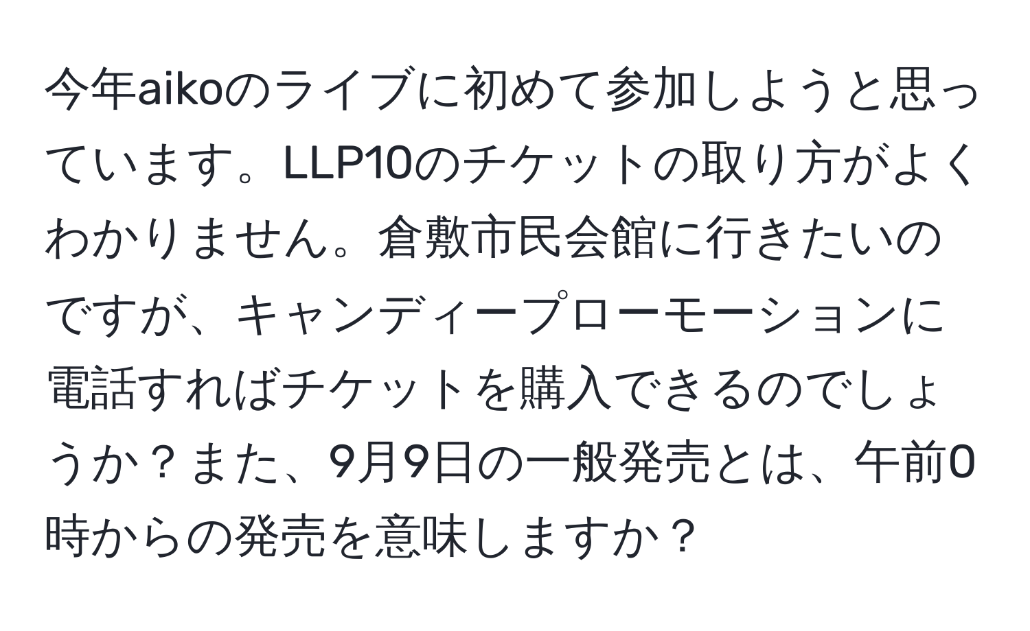 今年aikoのライブに初めて参加しようと思っています。LLP10のチケットの取り方がよくわかりません。倉敷市民会館に行きたいのですが、キャンディープローモーションに電話すればチケットを購入できるのでしょうか？また、9月9日の一般発売とは、午前0時からの発売を意味しますか？