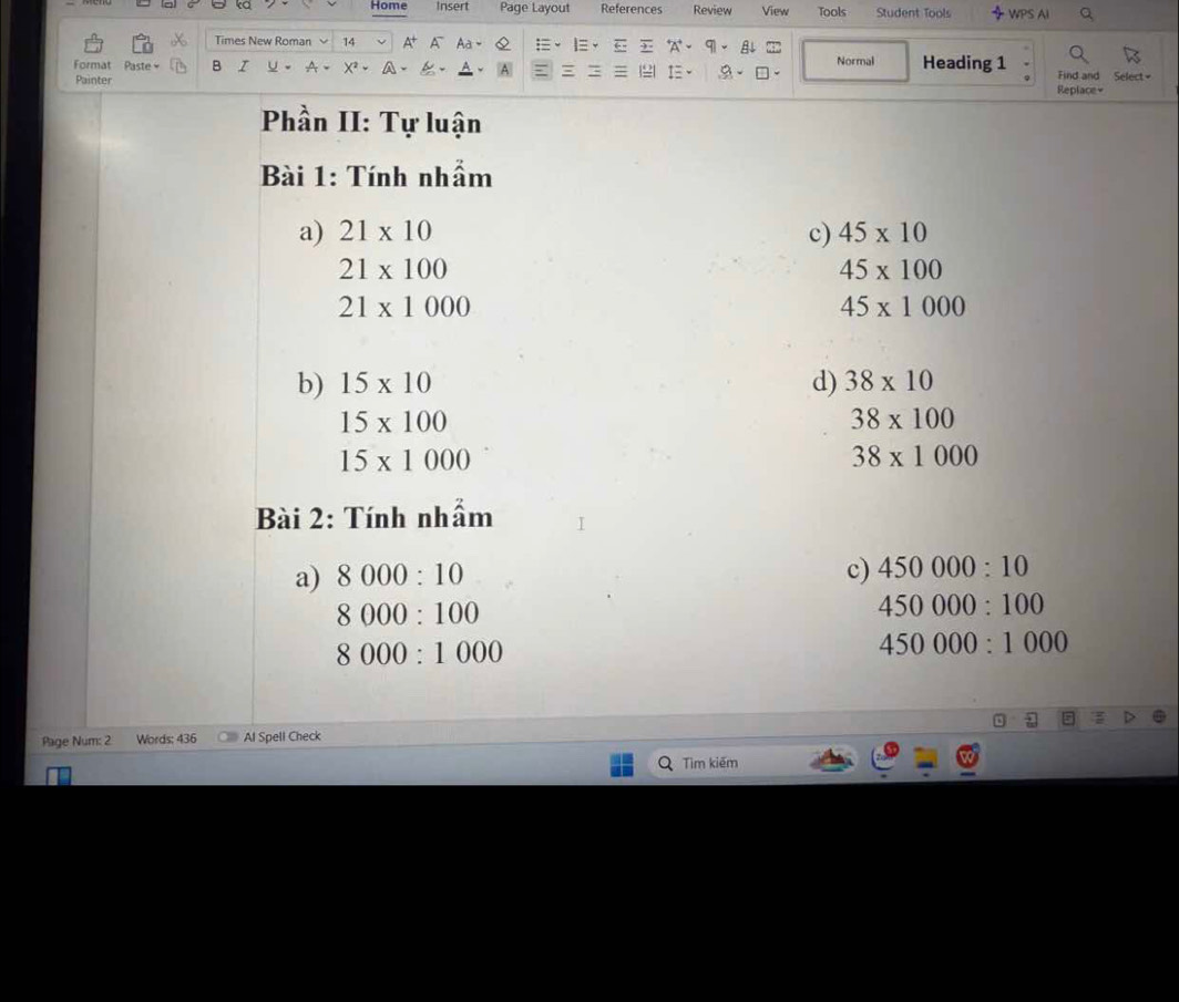 Home Insert Page Layout References Review View Tools Student Tools WPS AI
Times New Roman 14 A Aa = 5 A B 22 Normal
Format Paste - B Heading 1 Find and Select =
I、 a
Painter Replace=
Phần II: Tự luận
Bài 1: Tính nhầm
a) 21* 10 c) 45* 10
21* 100
45* 100
21* 1000
45* 1000
b) 15* 10 d) 38* 10
15* 100
38* 100
15* 1000
38* 1000
Bài 2: Tính nhầm
a) 8000:10
c) 450000:10
8000:100
450000:100
8000:1000
450000:1000
Page Num: 2 Words: 436 Al Spell Check
Tìm kiếm