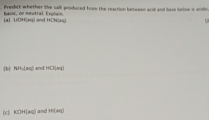 Predict whether the salt produced from the reaction between acid and base below is acidic 
basic, or neutral. Explain. 
(a) LiOH(aq) and H CN(a q) 12 
(b) NH_3(aq) and HCI(aq)
(c) KOH(aq) and HI(aq)