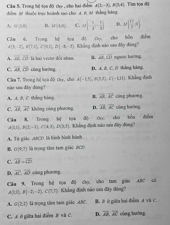 Trong hệ tọa độ Oxy , cho hai điểm A(2;-3),B(3;4). Tìm tọa độ
điểm M thuộc trục hoành sao cho A, B, M thẳng hàng.
A. M(1;0). B. M(4;0). C. M(- 5/3 ;- 1/3 ). D. M( 17/7 ;0).
Câu 6. Trong hệ tọa độ Oxy, cho bốn điểm
A(3;-2),B(7;1),C(0;1),D(-8;-5). Khẳng định nào sau đây đúng?
A. vector AB,vector CD là hai vectơ đối nhau. B. vector AB,vector CD ngược hướng.
C. vector AB,vector CD cùng hướng. D. A, B, C, D thẳng hàng.
Câu 7. Trong hệ tọa độ Oxy, cho A(-1;5),B(5;5),C(-1;11).  Khẳng định
nào sau đây đúng?
B. vector AB,vector AC
A. A, B, C thắng hàng. cùng phương.
C. vector AB,vector AC không cùng phương. D. vector AB,vector AC cùng hướng.
Câu 8. Trong hệ tọa độ V Oxy, cho bốn điểm
A(1;1),B(2;-1),C(4;3),D(3;5).  Khẳng định nào sau đây đúng?
A. Tứ giác ABCD là hình bình hành.
B. G(9;7) là trọng tâm tam giác BCD.
C. vector AB=vector CD.
D. vector AC,vector AD cùng phương.
Câu 9. Trong hệ tọa độ Oxy, cho tam giác ABC có
A(1;1),B(-2;-2),C(7;7) Khẳng định nào sau đây đúng?
A. G(2;2) là trọng tâm tam giác ABC. B. B ở giữa hai điểm A và C.
C. A ở giữa hai điểm B và C. D. vector AB,vector AC cùng hướng.