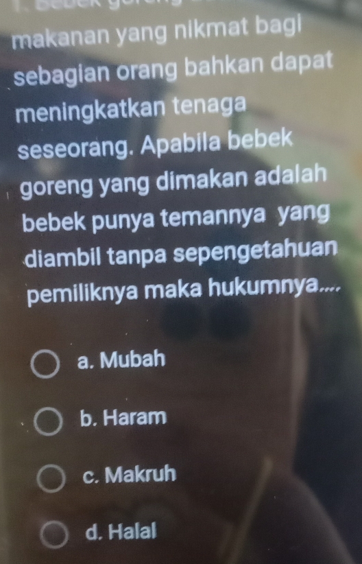 makanan yang nikmat bag 
sebagian orang bahkan dapat
meningkatkan tenaga
seseorang. Apabila bebek
goreng yang dimakan adalah
bebek punya temannya yang
diambil tanpa sepengetahuan
pemiliknya maka hukumnya....
a. Mubah
b. Haram
c. Makruh
d. Halal