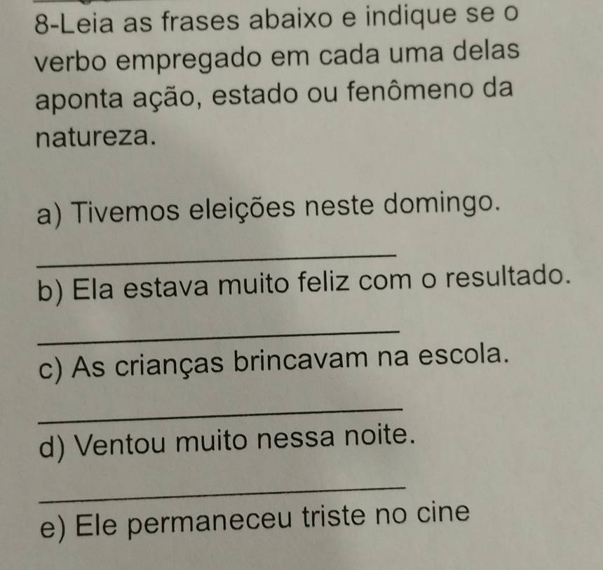 8-Leia as frases abaixo e indique se o 
verbo empregado em cada uma delas 
aponta ação, estado ou fenômeno da 
natureza. 
a) Tivemos eleições neste domingo. 
_ 
b) Ela estava muito feliz com o resultado. 
_ 
c) As crianças brincavam na escola. 
_ 
d) Ventou muito nessa noite. 
_ 
e) Ele permaneceu triste no cine