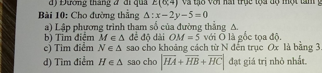 Đường tháng đ đi qua E(6;4) Và tạo Với nai trục tọa dộ một tam g 
Bài 10: Cho đường thẳng △ :x-2y-5=0
a) Lập phựơng trình thạm số của đường thắng △. 
b) Tìm điểm M∈ △ đề độ dài OM=5 với O là gốc tọa độ. 
c) Tìm điểm N∈ △ sao cho khoảng cách từ N đến trục Ox là bằng 3
d) Tìm điểm H∈ △ sao cho |overline HA+overline HB+overline HC| đạt giá trị nhỏ nhất.