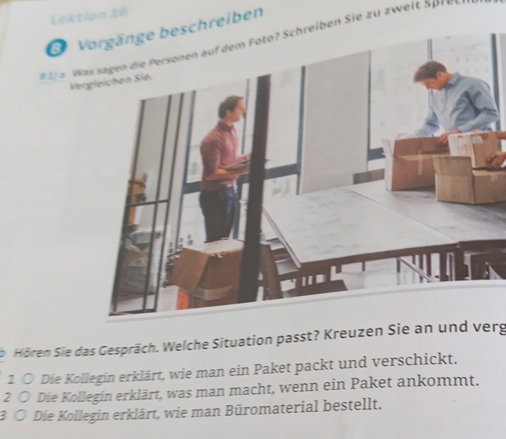 Lektion 16 
Vorgänge beschreiben 
l e W ie z u z weit p e 
Vergleichen Sie. 
Hören Sie das Gespräch. Welche Situation passt? Kreuzen Sie an und verg 
1 ○ Die Kollegin erklärt, wie man ein Paket packt und verschickt. 
2 ○ Die Kollegin erklärt, was man macht, wenn ein Paket ankommt. 
3 Ö Die Kollegin erklärt, wie man Büromaterial bestellt.