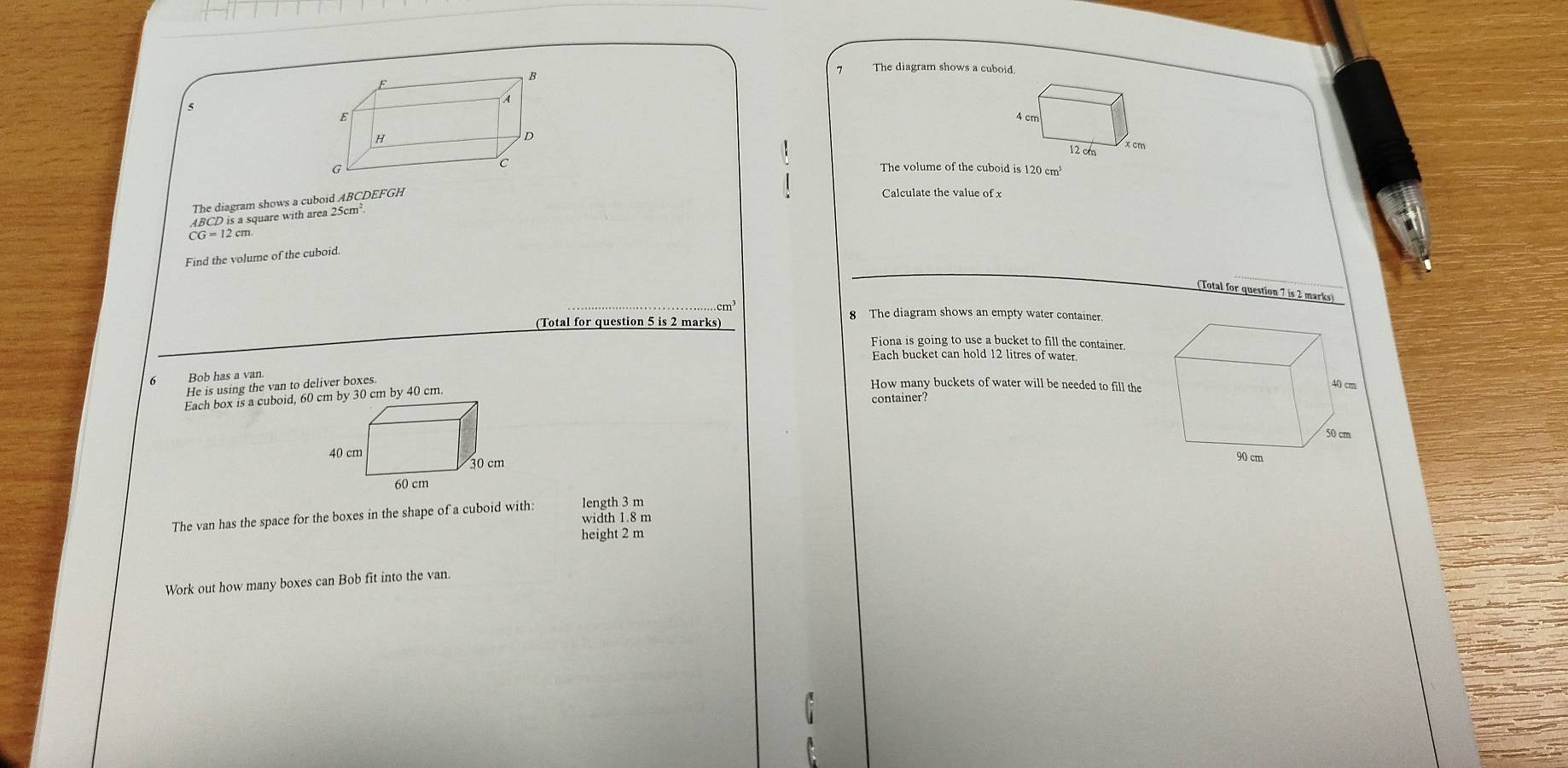 The diagram shows a cuboid

The volume of the cuboid is 120 cm
The diagram shows a cuboid ABCDEFGH
Calculate the value of x
ABCD is a square with area 25cm
CG=12cm. 
Find the volume of the cuboid
(Total for question 7 is 2 marks)
8 The diagram shows an empty water container.
(Total for question 5 is 2 marks)
Fiona is going to use a bucket to fill the container.
Each bucket can hold 12 litres of water.
6 Bob has a van
He is using the van to deliver boxes.
How many buckets of water will be needed to fill the
container?

length 3 m
The van has the space for the boxes in the shape of a cuboid with: width 1.8 m
height 2 m
Work out how many boxes can Bob fit into the van.