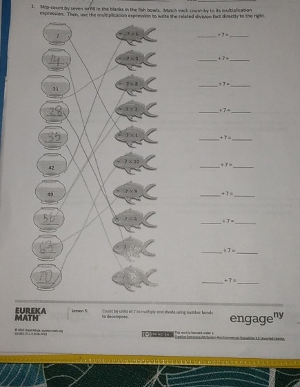 Skip-count by seven to fill in the blanks in the fish bowls. Match each count-by to its multiplication
expression. Then, use the multiplication expression to write the related division fact directly to the right
__
+7=
_ +7= _
__ +7=
__ +7=
__
+7=
__ +7=
_
+7=
_
_
_ +7=
__ +7=
_
+7=
_
EUREKA Lesson 5:
MATH to decompose. Count by units of 7 to muitiply and divide using number bonds engageny
73 -70-1,3-0-06-201 E 2013 dreal Mnch, qureloscnath one □)TAC.SA    a     vom HonComentat ShaneAllke 3B-Lnwerted Lranse