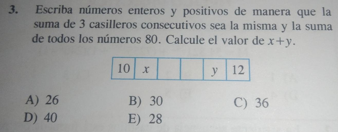 Escriba números enteros y positivos de manera que la
suma de 3 casilleros consecutivos sea la misma y la suma
de todos los números 80. Calcule el valor de x+y.
A) 26 B) 30 C) 36
D) 40 E) 28