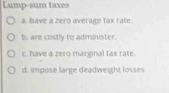 Lump-sum taxes
a. have a zero average tax rate.
b. are costly to administer.
c. have a zero marginal tax rate.
d. impose large deadweight losses