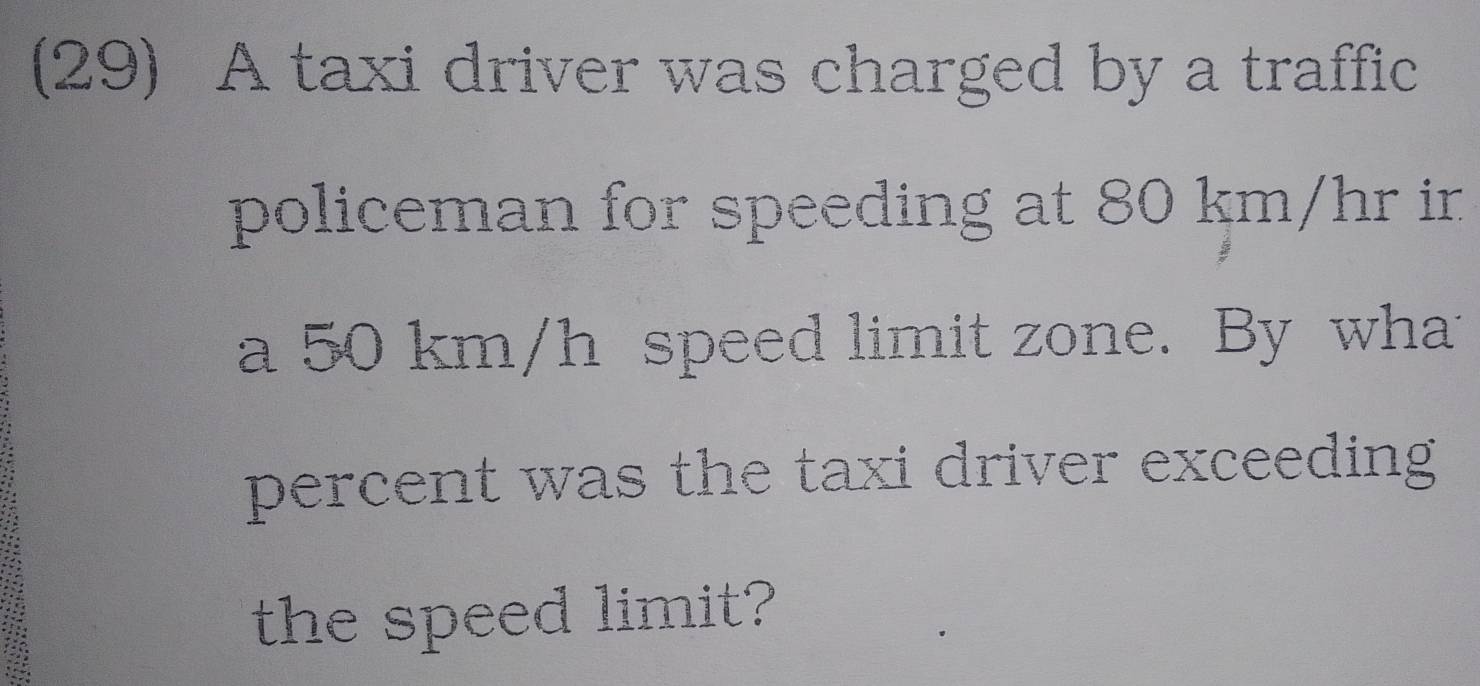 (29) A taxi driver was charged by a traffic 
policeman for speeding at 80 km/hr ir 
a 50 km/h speed limit zone. By what 
percent was the taxi driver exceeding 
the speed limit?