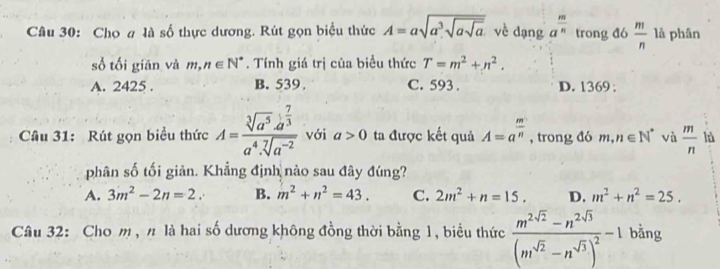 Chọ # là số thực dương. Rút gọn biểu thức A=asqrt(a^3sqrt asqrt a) về dạng a^(frac m)n trong đó  m/n  là phân
số tối giān và m, n∈ N^*. Tính giá trị của biều thức T=m^2+n^2.
A. 2425. B. 539 C. 593. D. 1369 :
Câu 31: Rút gọn biểu thức A=frac sqrt[3](a^5)· a^(frac 7)3a^4· sqrt[7](a^(-2)) với a>0 ta được kết quả A=a^(frac m)n , trong đó m, n∈ N^* và  m/n  là
phân số tối giản. Khẳng định nào sau đây đúng?
A. 3m^2-2n=2. B. m^2+n^2=43. C. 2m^2+n=15. D. m^2+n^2=25. 
Câu 32: Cho m , n là hai số dương không đồng thời bằng 1, biểu thức frac m^(2sqrt(2))-n^(2sqrt(3))(m^(sqrt(2))-n^(sqrt(3)))^2-1 bằng