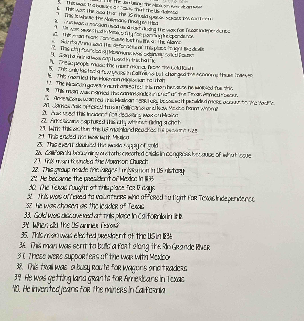 IT Uf the US during the Mexican American war 
5. This was the border of Texas that the US claimed 
6. This was the Idea that the US should spread across the continent 
7. This is where the MoRmons finally settled 
8. This was a mission used as a fort during the war for Texas Independence 
9. He was arrested in Mexico City for planning Independence 
10. This man from Tennessee lost his life at the Alamo 
11. Santa Anna said the defenders of this place fought like devils 
12. This city founded by Mormons was originally called Desert 
13. Santa Anna was captured in this battle 
14. These people made the most money from the Gold Rush 
15. This only lasted a few years in California but changed the economy there forever 
16. This man led the Mormon migration to Utah 
17. The Mexican government arrested this man because he worked for this 
18. This man was named the commander In chlef of the Texas Armed forces 
19. Americans wanted this Mexican territory because it provided more access to the Pacific 
20. James Polk offered to buy California and New Mexico from whom? 
21. Polk used this incident for declaring war on Mexico 
22. Americans captured this city without firing a shot 
23. With this action the US mainland reached Its present size 
24. This ended the war with Mexico 
25. This event doubled the world supply of gold 
26. California becoming a state created crisis in congress because of what issue 
27. This man founded the Mormon Church 
28. This group made the largest migration in US history· 
29. He became the president of Mexico in 1833 
30. The Texas fought at this place for 12 days
31. This was offered to volunteers who offered to fight for Texas independence 
32. He was chosen as the leader of Texas 
33. Gold was discovered at this place in Callfornia in 1848
34. When dld the US annex Texas? 
35. This man was elected president of the US in 1836 
36. This man was sent to build a fort along the Rlo Grande River 
37. These were supporters of the war with Mexico: 
38. This trall was a busy route for wagons and traders 
39. He was getting land grants for Americans in Texas 
40. He Invented jeans for the miners In Callfornla