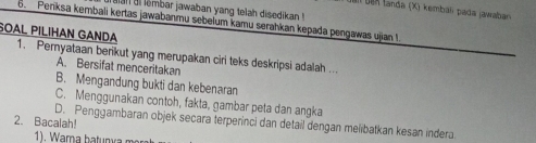 glal ai lembar jawaban yang telah disedikan !
Dan ben landa (X) kembáli pada jawaban 
6. Penksa kembali kertas jawabanru sebelum kamu serahkan kepada pengawas ujian !
SOAL PILIHAN GANDA 1. Pernyataan benkut yang merupakan ciri teks deskripsi adalah ...
A. Bersifat menceritakan
B. Mengandung bukti dan kebenaran
C. Menggunakan contoh, fakta, gambar peta dan angka
2. Bacalah! D. Penggambaran objek secara terperinci dan detail dengan melibatkan kesan indera