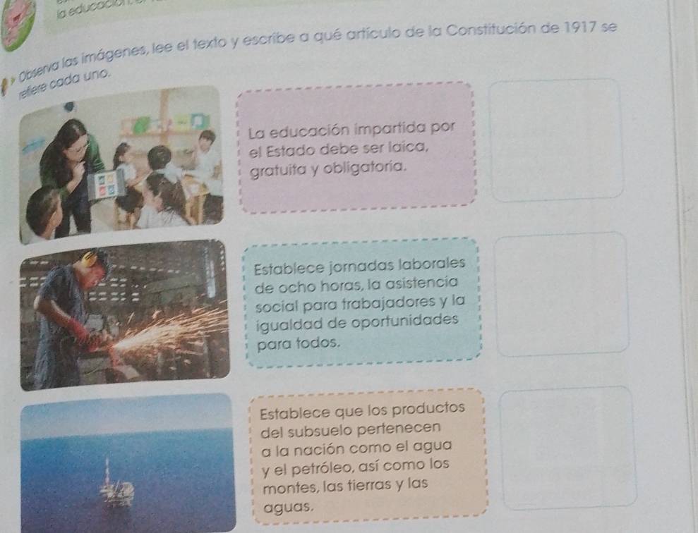 la educacia
O* Observa las imágenes, lee el texto y escribe a qué artículo de la Constitución de 1917 se
refière cada uno.
La educación impartida por
el Estado debe ser laíca,
gratuita y obligatoria.
Establece jornadas laborales
de ocho horas, la asistencía
social para trabajadores y la
igualdad de oportunidades
para todos.
Establece que los productos
del subsuelo pertenecen
a la nación como el agua
y el petróleo, así como los
montes, las tierras y las
aguas.